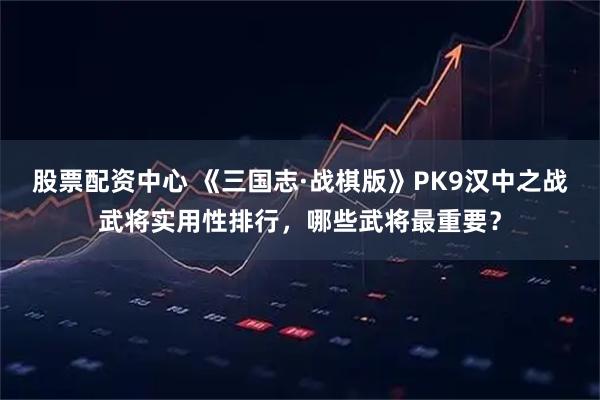 股票配资中心 《三国志·战棋版》PK9汉中之战武将实用性排行，哪些武将最重要？