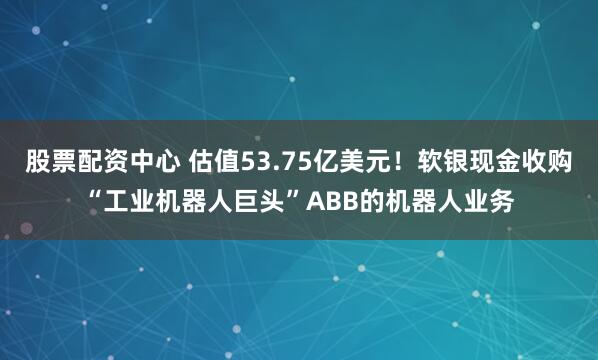 股票配资中心 估值53.75亿美元！软银现金收购“工业机器人巨头”ABB的机器人业务