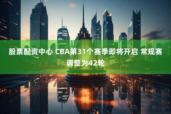 股票配资中心 CBA第31个赛季即将开启 常规赛调整为42轮