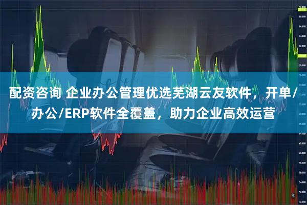 配资咨询 企业办公管理优选芜湖云友软件，开单/办公/ERP软件全覆盖，助力企业高效运营