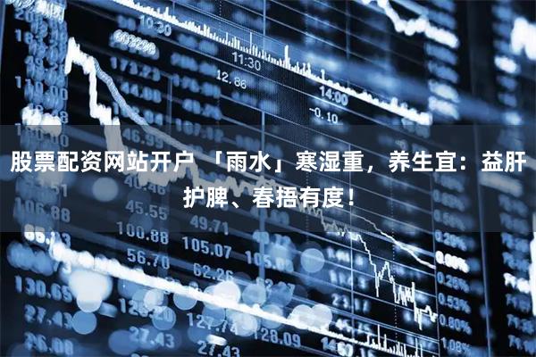 股票配资网站开户 「雨水」寒湿重，养生宜：益肝护脾、春捂有度！