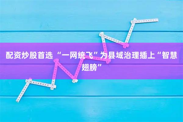 配资炒股首选 “一网统飞”为县域治理插上“智慧翅膀”