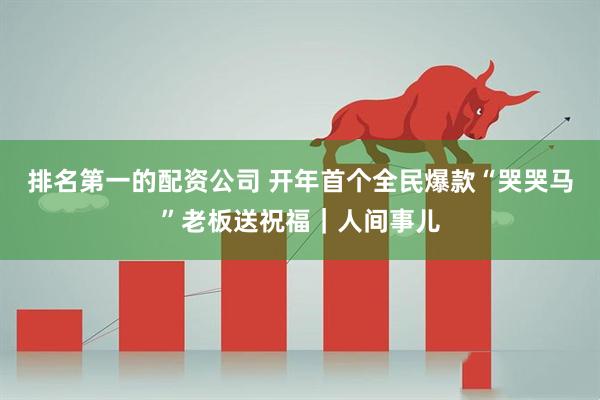 排名第一的配资公司 开年首个全民爆款“哭哭马”老板送祝福｜人间事儿